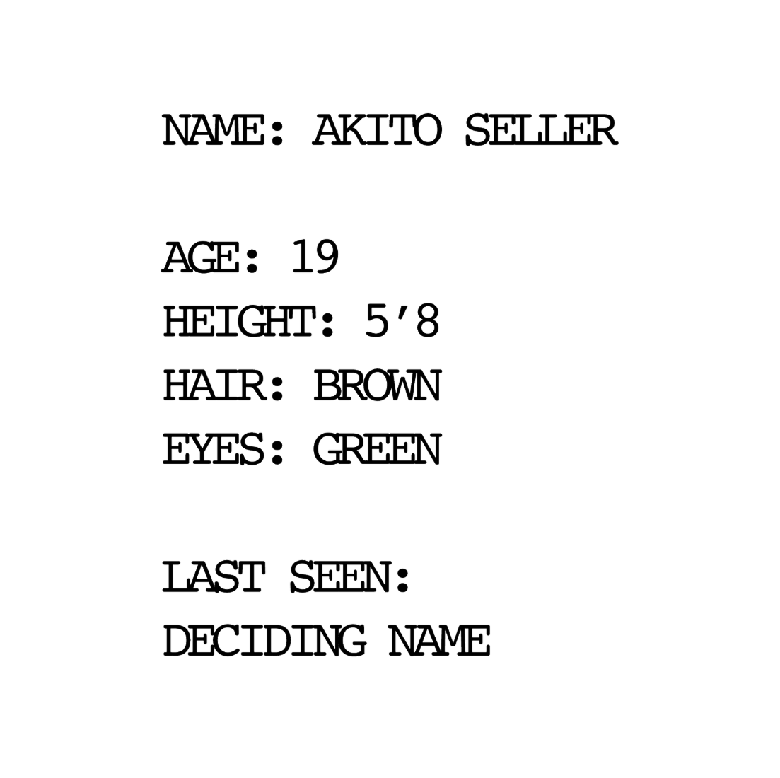 NAME: AKITO SELLER
        AGE:19
        HEIGHT: 5'8
        HAIR: BROWN
        EYES: GREEN
        LAST SEEN: DECIDING NAME
        